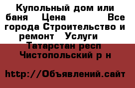 Купольный дом или баня  › Цена ­ 68 000 - Все города Строительство и ремонт » Услуги   . Татарстан респ.,Чистопольский р-н